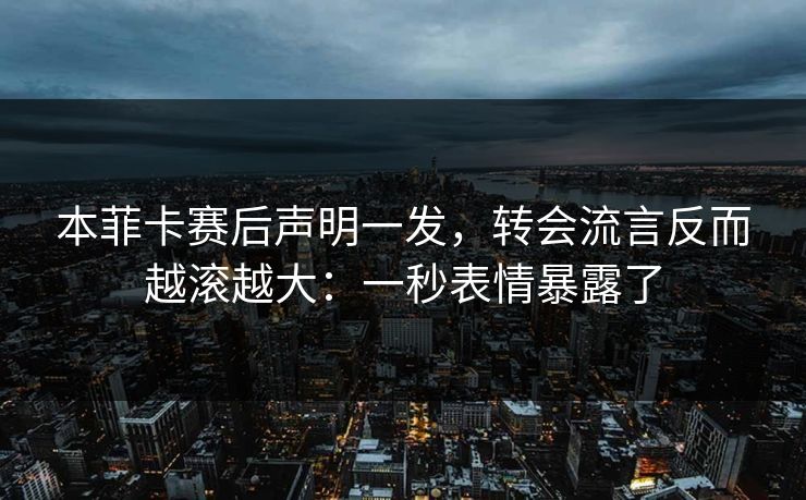 本菲卡赛后声明一发，转会流言反而越滚越大：一秒表情暴露了